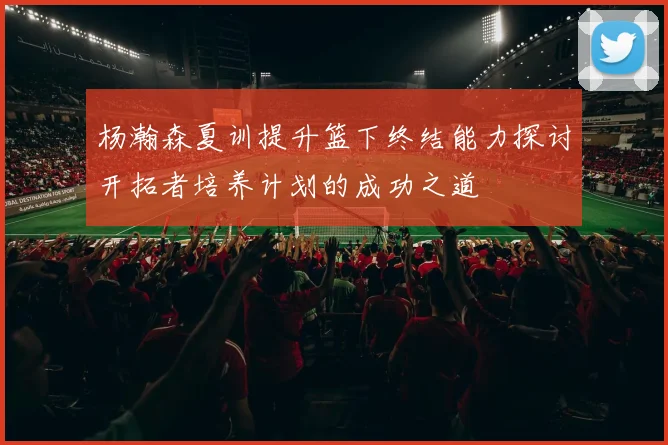 杨瀚森夏训提升篮下终结能力探讨开拓者培养计划的成功之道