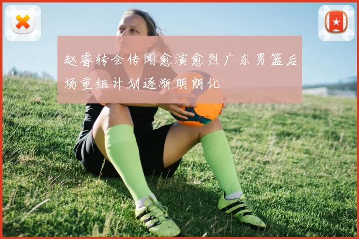 赵睿转会传闻愈演愈烈广东男篮后场重组计划逐渐明朗化