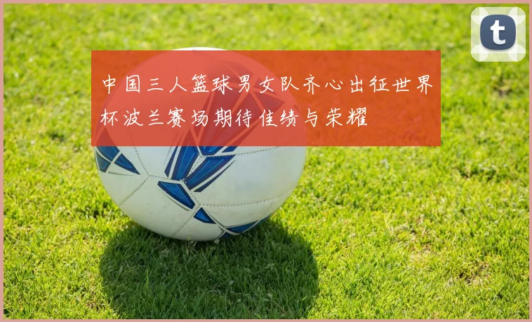 中国三人篮球男女队齐心出征世界杯波兰赛场期待佳绩与荣耀