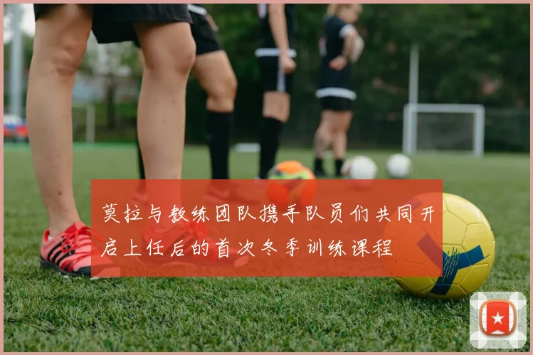 莫拉与教练团队携手队员们共同开启上任后的首次冬季训练课程
