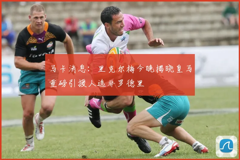 马卡消息：里克尔梅今晚揭晓皇马重磅引援人选非罗德里