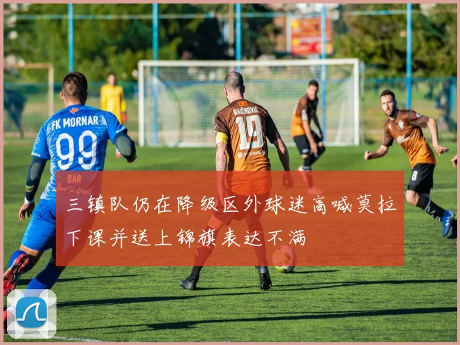 三镇队仍在降级区外球迷高喊莫拉下课并送上锦旗表达不满