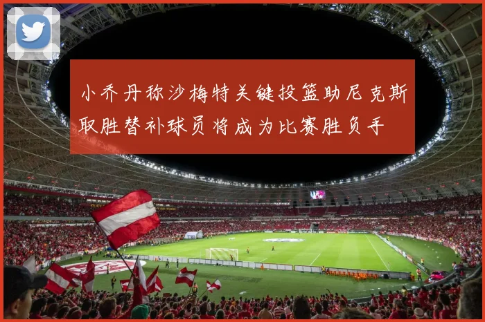 小乔丹称沙梅特关键投篮助尼克斯取胜替补球员将成为比赛胜负手