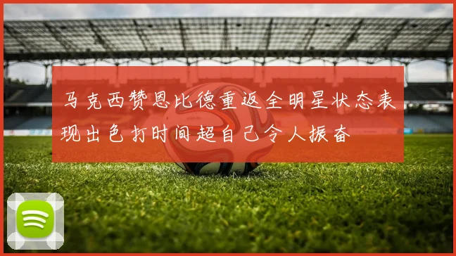 马克西赞恩比德重返全明星状态表现出色打时间超自己令人振奋