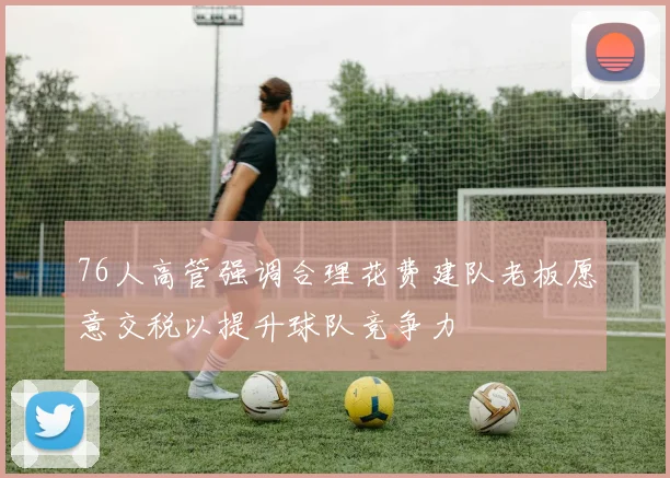 76人高管强调合理花费建队老板愿意交税以提升球队竞争力