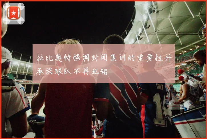 拉比奥特强调封闭集训的重要性并承诺球队不再犯错