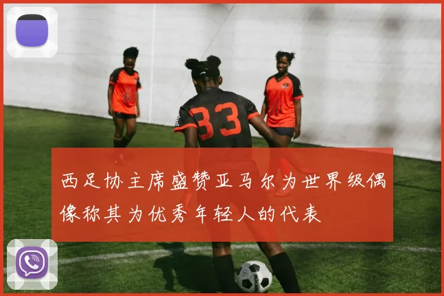 西足协主席盛赞亚马尔为世界级偶像称其为优秀年轻人的代表