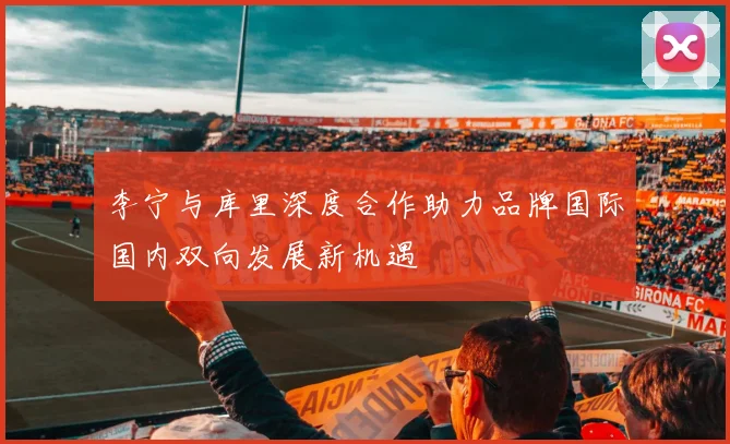 李宁与库里深度合作助力品牌国际国内双向发展新机遇
