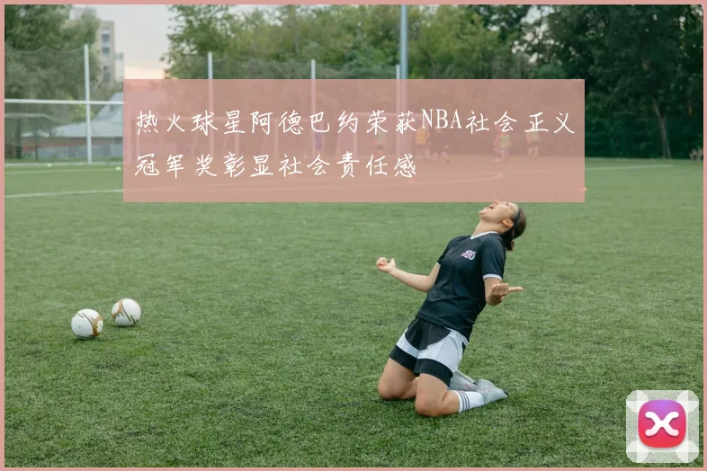热火球星阿德巴约荣获NBA社会正义冠军奖彰显社会责任感