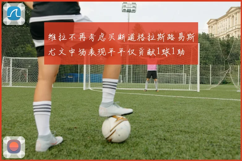 维拉不再考虑买断道格拉斯路易斯尤文中场表现平平仅贡献1球1助