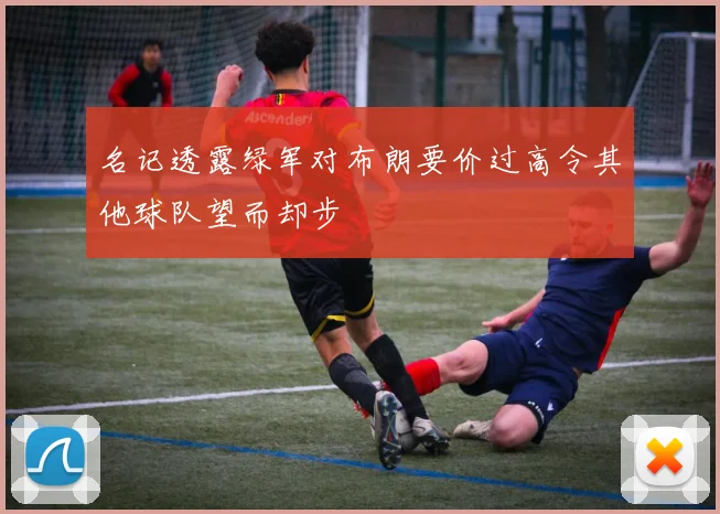 名记透露绿军对布朗要价过高令其他球队望而却步