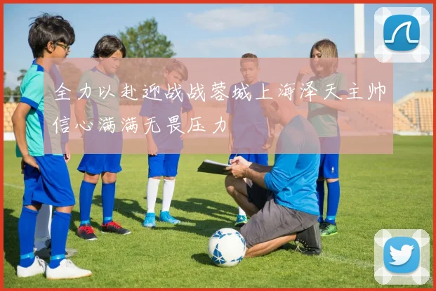 全力以赴迎战战蓉城上海泽天主帅信心满满无畏压力