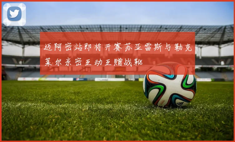 迈阿密站即将开赛苏亚雷斯与勒克莱尔亲密互动互赠战靴