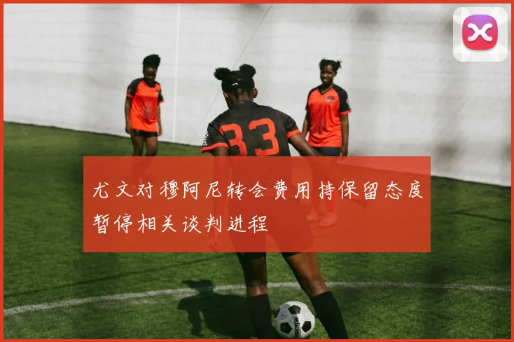 尤文对穆阿尼转会费用持保留态度暂停相关谈判进程