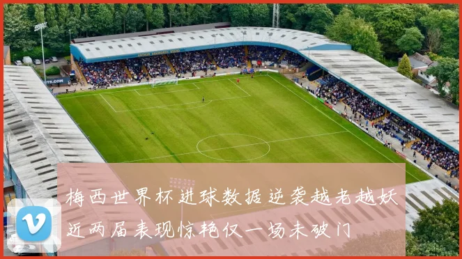 梅西世界杯进球数据逆袭越老越妖近两届表现惊艳仅一场未破门