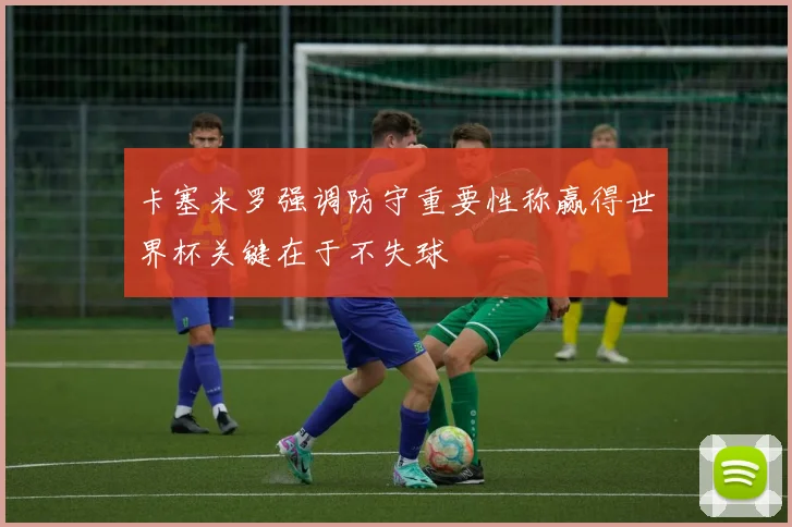 卡塞米罗强调防守重要性称赢得世界杯关键在于不失球