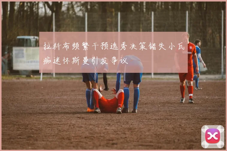 拉科布频繁干预选秀决策错失小瓦痴迷怀斯曼引发争议