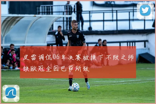 皮雷调侃06年决赛被换下不败之师缺欧冠全因巴萨所致