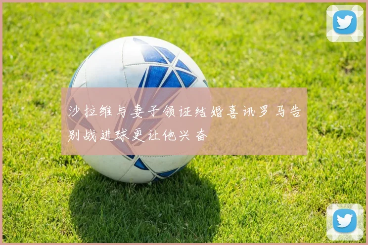 沙拉维与妻子领证结婚喜讯罗马告别战进球更让他兴奋