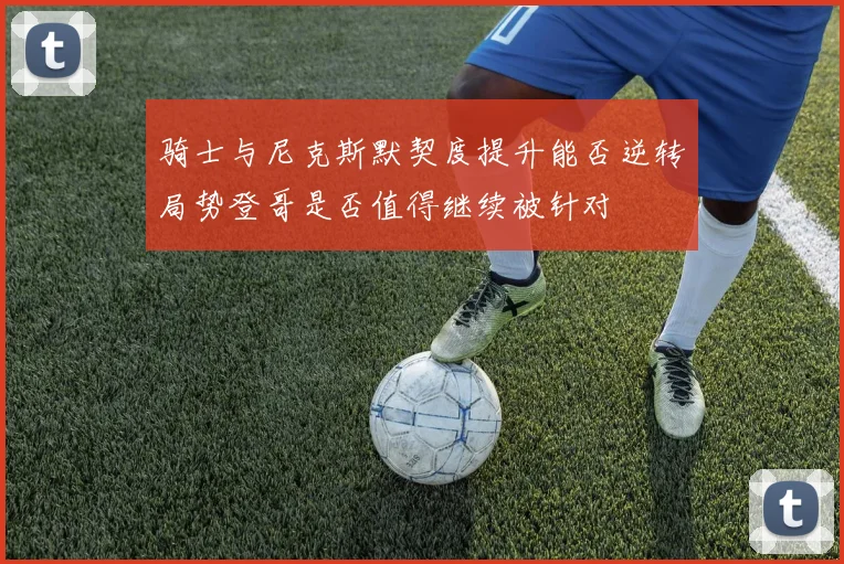 骑士与尼克斯默契度提升能否逆转局势登哥是否值得继续被针对