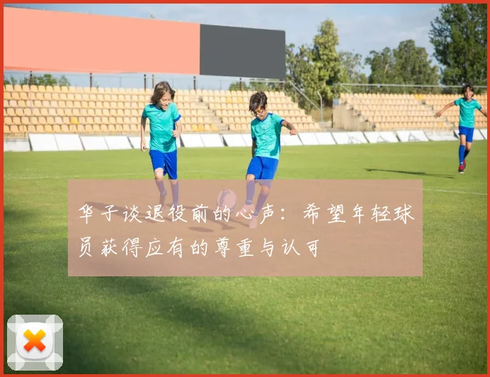 华子谈退役前的心声：希望年轻球员获得应有的尊重与认可
