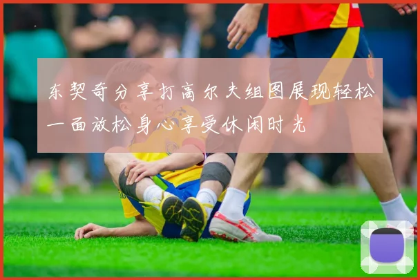 东契奇分享打高尔夫组图展现轻松一面放松身心享受休闲时光