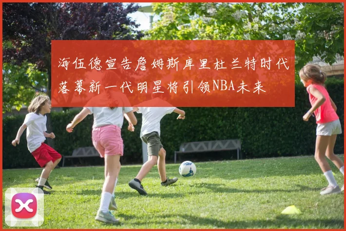 海伍德宣告詹姆斯库里杜兰特时代落幕新一代明星将引领NBA未来