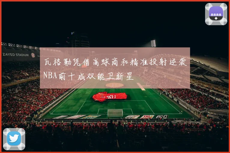 瓦格勒凭借高球商和精准投射逆袭NBA前十成双能卫新星