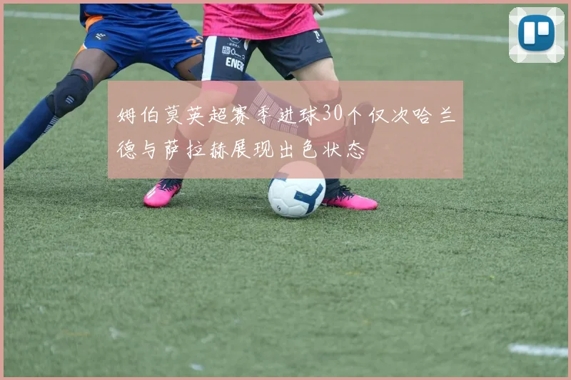 姆伯莫英超赛季进球30个仅次哈兰德与萨拉赫展现出色状态