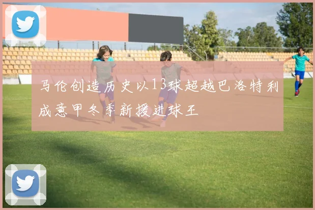 马伦创造历史以13球超越巴洛特利成意甲冬季新援进球王