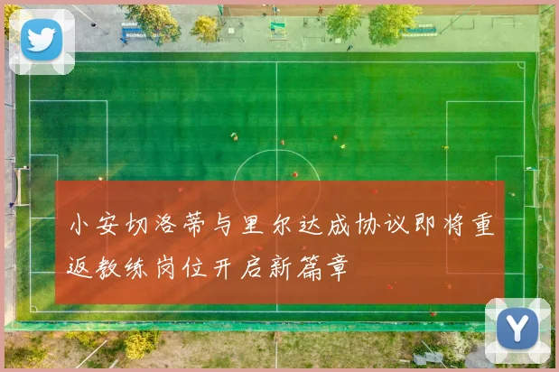 小安切洛蒂与里尔达成协议即将重返教练岗位开启新篇章