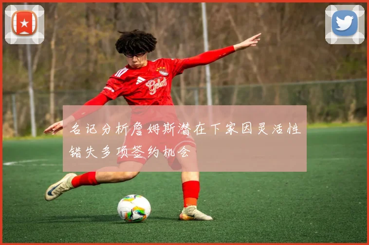 名记分析詹姆斯潜在下家因灵活性错失多项签约机会